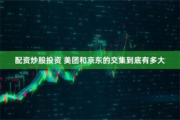 配资炒股投资 美团和京东的交集到底有多大