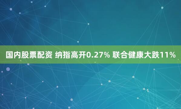 国内股票配资 纳指高开0.27% 联合健康大跌11%