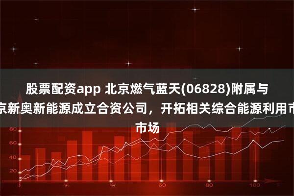 股票配资app 北京燃气蓝天(06828)附属与北京新奥新能源成立合资公司，开拓相关综合能源利用市场