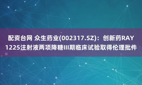配资台网 众生药业(002317.SZ)：创新药RAY1225注射液两项降糖III期临床试验取得伦理批件
