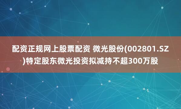 配资正规网上股票配资 微光股份(002801.SZ)特定股东微光投资拟减持不超300万股