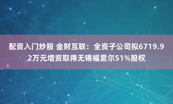 配资入门炒股 金财互联：全资子公司拟6719.92万元增资取得无锡福爱尔51%股权