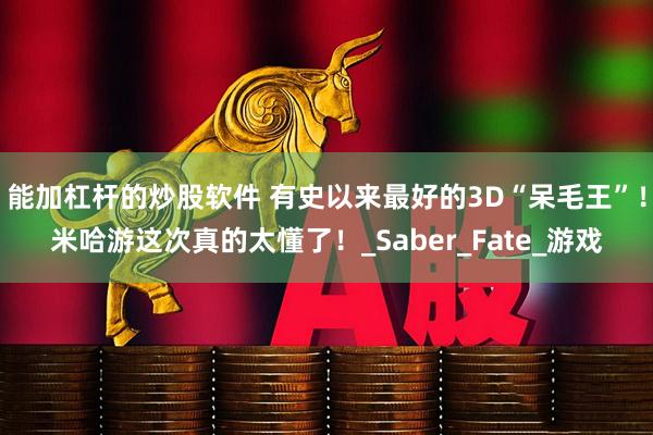 能加杠杆的炒股软件 有史以来最好的3D“呆毛王”！米哈游这次真的太懂了！_Saber_Fate_游戏
