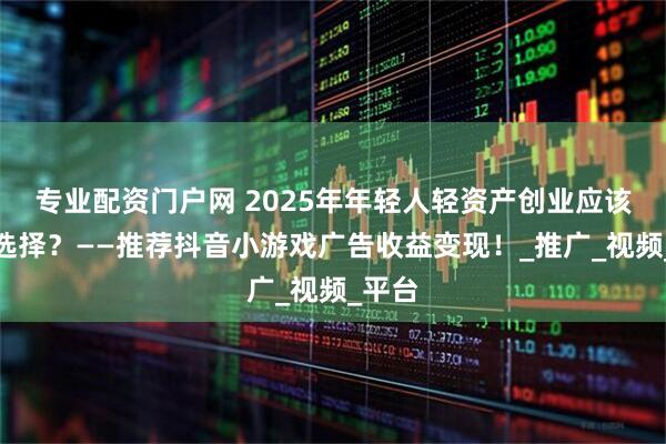 专业配资门户网 2025年年轻人轻资产创业应该怎么选择？——推荐抖音小游戏广告收益变现！_推广_视频_平台