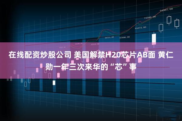 在线配资炒股公司 美国解禁H20芯片AB面 黄仁勋一年三次来华的“芯”事