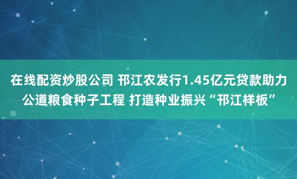 在线配资炒股公司 邗江农发行1.45亿元贷款助力公道粮食种子工程 打造种业振兴“邗江样板”