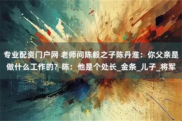 专业配资门户网 老师问陈毅之子陈丹淮：你父亲是做什么工作的？陈：他是个处长_金条_儿子_将军