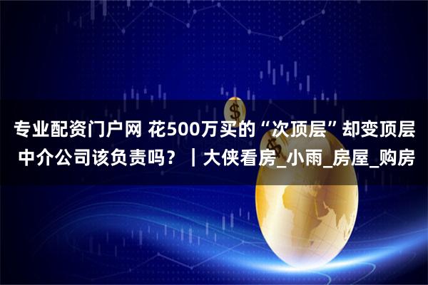 专业配资门户网 花500万买的“次顶层”却变顶层 中介公司该负责吗？｜大侠看房_小雨_房屋_购房
