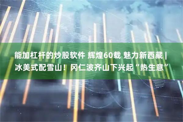 能加杠杆的炒股软件 辉煌60载 魅力新西藏 | 冰美式配雪山！冈仁波齐山下兴起“热生意”