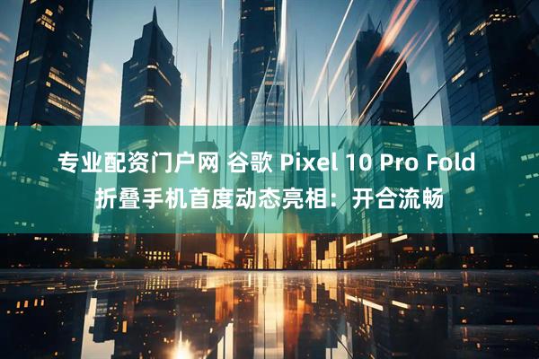 专业配资门户网 谷歌 Pixel 10 Pro Fold 折叠手机首度动态亮相：开合流畅