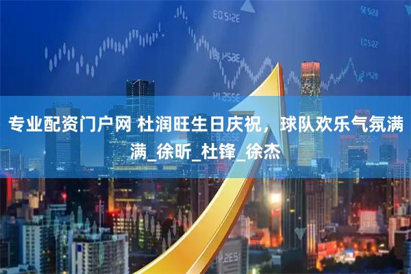 专业配资门户网 杜润旺生日庆祝，球队欢乐气氛满满_徐昕_杜锋_徐杰