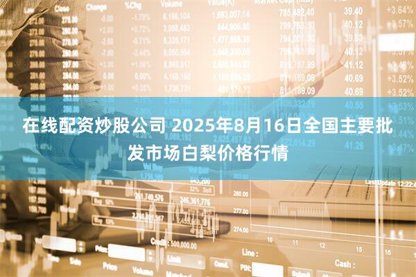 在线配资炒股公司 2025年8月16日全国主要批发市场白梨价格行情