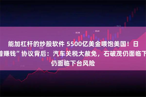 能加杠杆的炒股软件 5500亿美金喂饱美国！日本“跪着赚钱”协议背后：汽车关税大赦免，石破茂仍面临下台风险