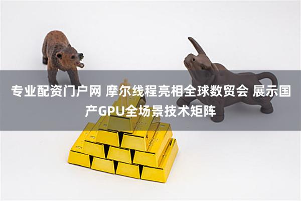 专业配资门户网 摩尔线程亮相全球数贸会 展示国产GPU全场景技术矩阵