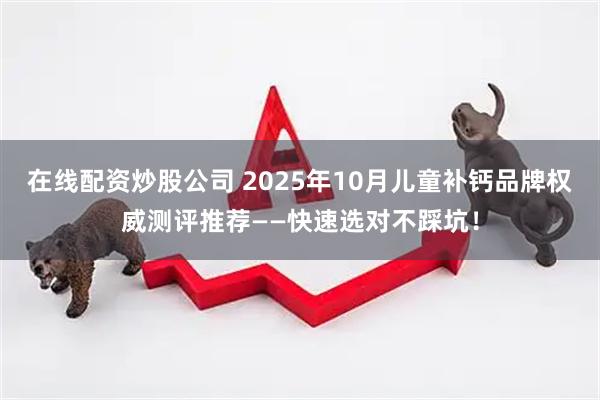 在线配资炒股公司 2025年10月儿童补钙品牌权威测评推荐——快速选对不踩坑！