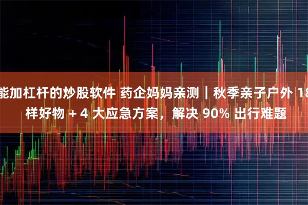 能加杠杆的炒股软件 药企妈妈亲测｜秋季亲子户外 18 样好物 + 4 大应急方案，解决 90% 出行难题