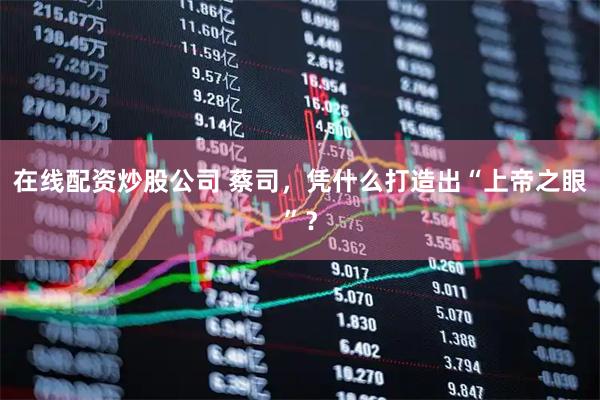 在线配资炒股公司 蔡司，凭什么打造出“上帝之眼”？